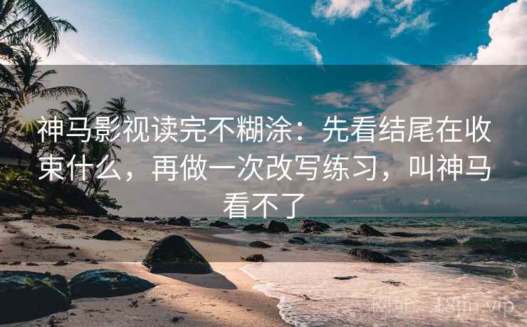 神马影视读完不糊涂：先看结尾在收束什么，再做一次改写练习，叫神马看不了