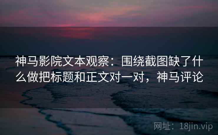 神马影院文本观察：围绕截图缺了什么做把标题和正文对一对，神马评论