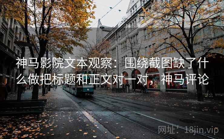 神马影院文本观察:围绕截图缺了什么做把标题和正文对一对,神马评论
