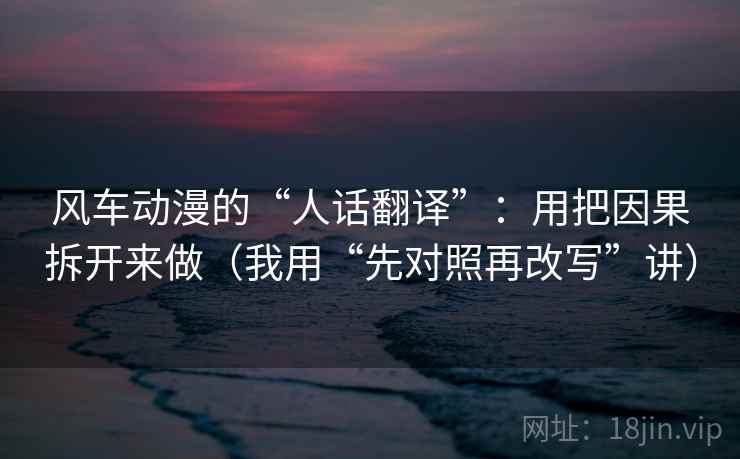 风车动漫的“人话翻译”:用把因果拆开来做(我用“先对照再改写”讲)